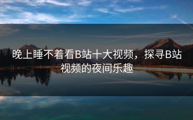 晚上睡不着看B站十大视频，探寻B站视频的夜间乐趣