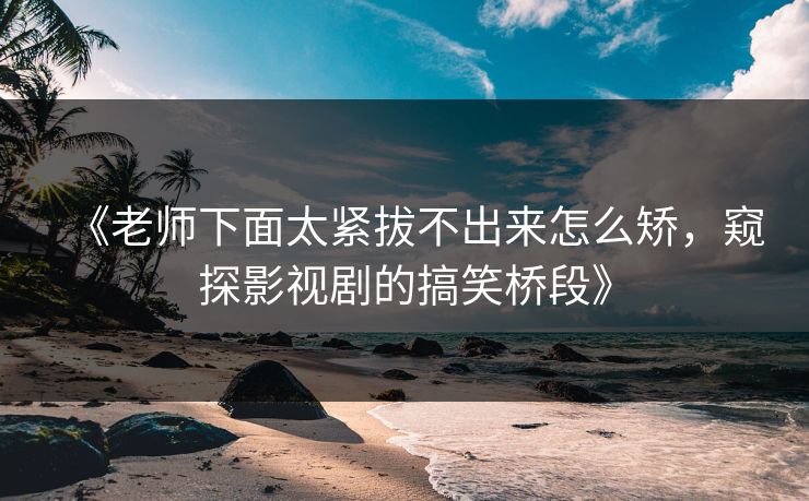 《老师下面太紧拔不出来怎么矫，窥探影视剧的搞笑桥段》