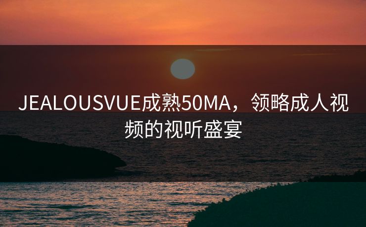 JEALOUSVUE成熟50MA，领略成人视频的视听盛宴