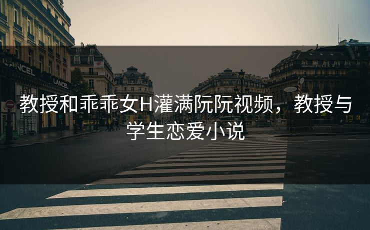 教授和乖乖女H灌满阮阮视频，教授与学生恋爱小说