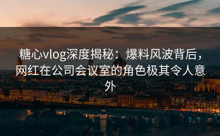 糖心vlog深度揭秘：爆料风波背后，网红在公司会议室的角色极其令人意外