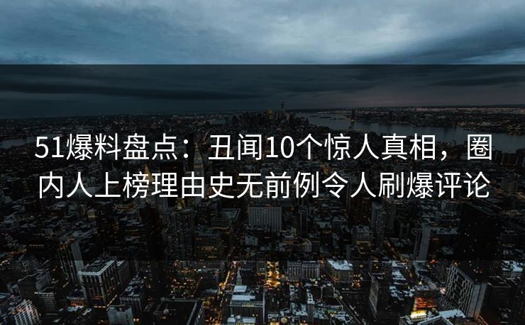 51爆料盘点：丑闻10个惊人真相，圈内人上榜理由史无前例令人刷爆评论