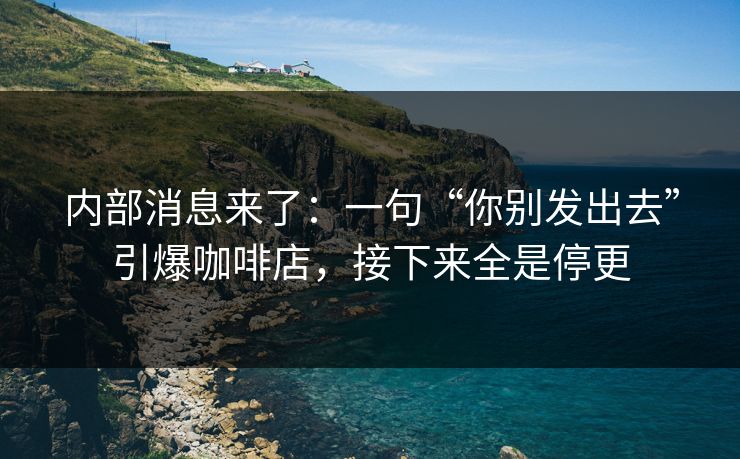 内部消息来了：一句“你别发出去”引爆咖啡店，接下来全是停更