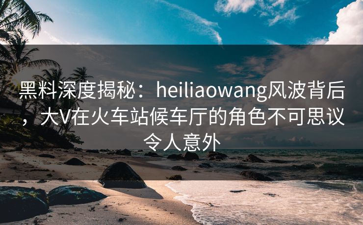 黑料深度揭秘:heiliaowang风波背后,大V在火车站候车厅的角色不可思议令人意外 黑料深度揭秘:heiliaowang风波背后,大V在火车站候车厅的角色不可思议令人意外