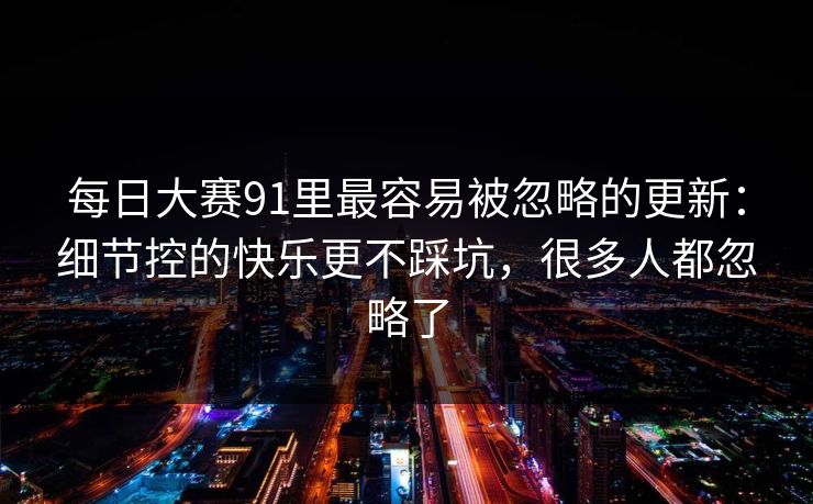 每日大赛91里最容易被忽略的更新：细节控的快乐更不踩坑，很多人都忽略了