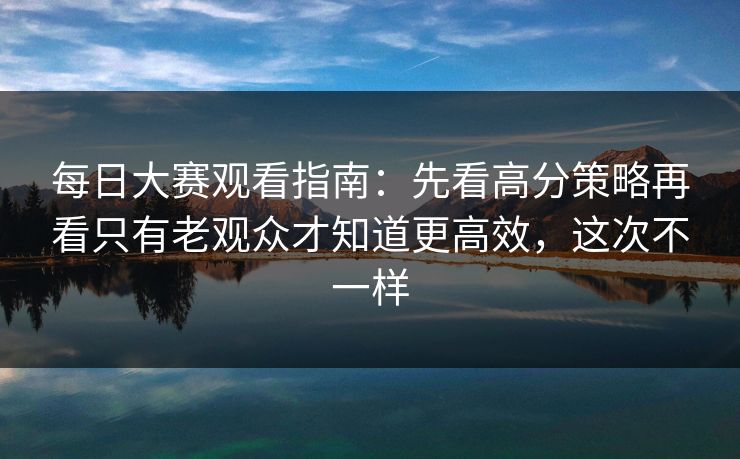 每日大赛观看指南：先看高分策略再看只有老观众才知道更高效，这次不一样