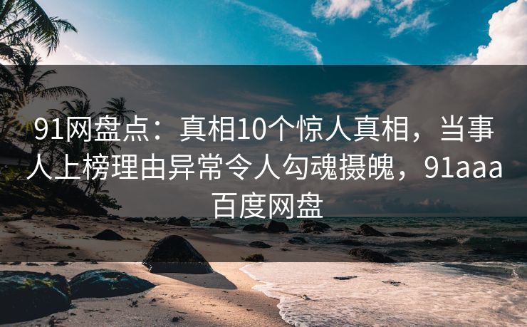 91网盘点：真相10个惊人真相，当事人上榜理由异常令人勾魂摄魄，91aaa 百度网盘