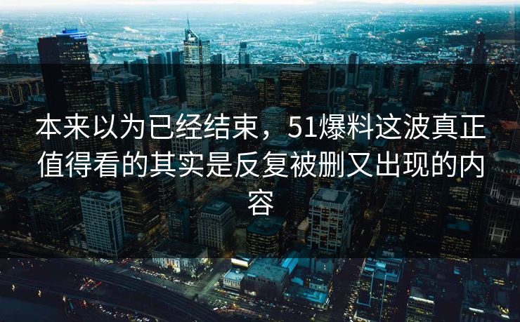 本来以为已经结束，51爆料这波真正值得看的其实是反复被删又出现的内容