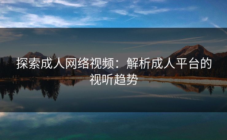 探索成人网络视频：解析成人平台的视听趋势