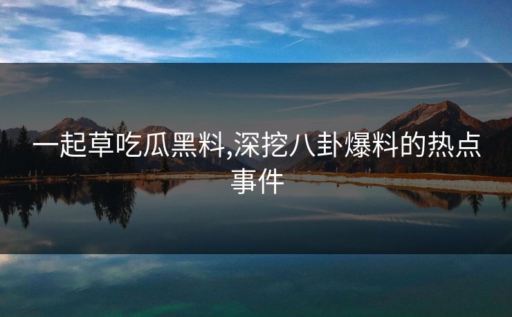 一起草吃瓜黑料,深挖八卦爆料的热点事件