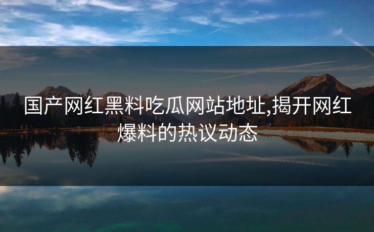 国产网红黑料吃瓜网站地址,揭开网红爆料的热议动态