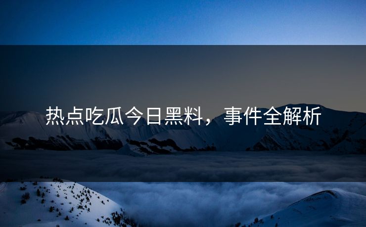 热点吃瓜今日黑料,事件全解析 热点吃瓜今日黑料,事件全解析