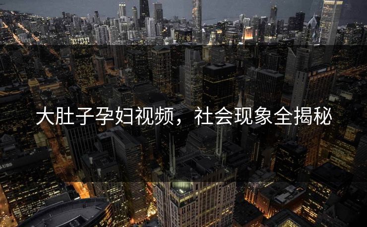 大肚子孕妇视频，社会现象全揭秘