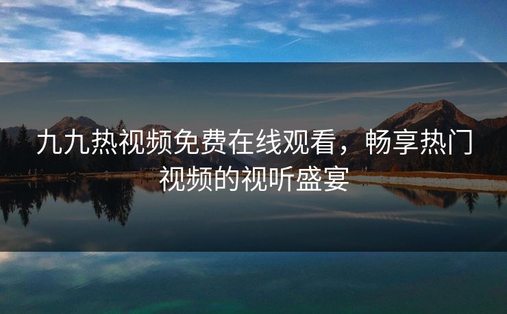 九九热视频免费在线观看,畅享热门视频的视听盛宴 九九热视频免费在线观看,畅享热门视频的视听盛宴