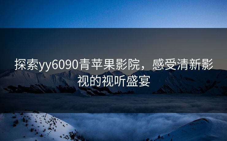 探索yy6090青苹果影院,感受清新影视的视听盛宴 探索yy6090青苹果影院,感受清新影视的视听盛宴