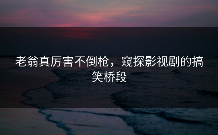 老翁真厉害不倒枪，窥探影视剧的搞笑桥段