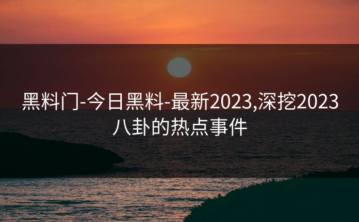 黑料门-今日黑料-最新2023,深挖2023八卦的热点事件 黑料门-今日黑料-最新2023,深挖2023八卦的热点事件