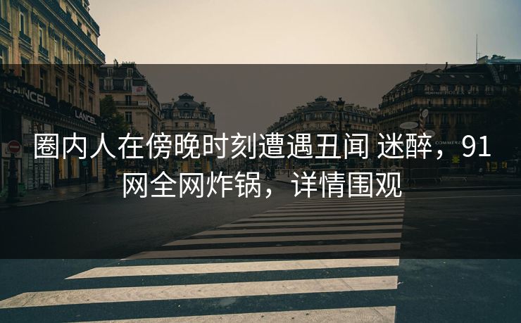 圈内人在傍晚时刻遭遇丑闻 迷醉，91网全网炸锅，详情围观
