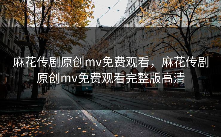 麻花传剧原创mv免费观看,麻花传剧原创mv免费观看完整版高清 麻花传剧原创mv免费观看,麻花传剧原创mv免费观看完整版高清
