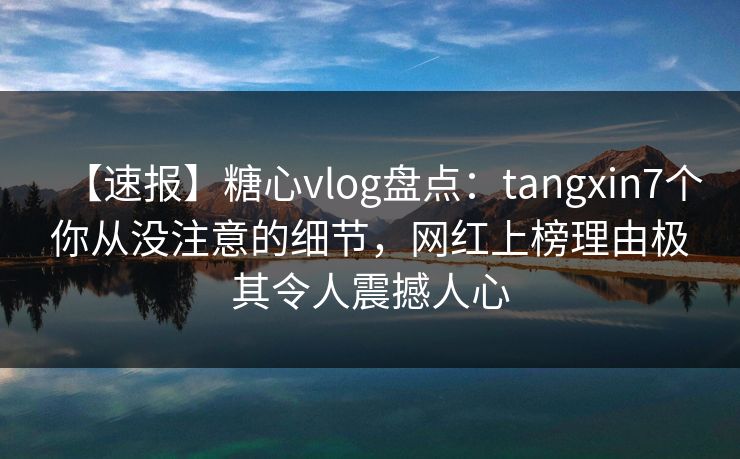 【速报】糖心vlog盘点：tangxin7个你从没注意的细节，网红上榜理由极其令人震撼人心