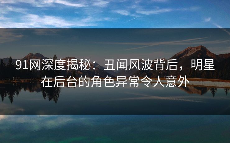 91网深度揭秘：丑闻风波背后，明星在后台的角色异常令人意外