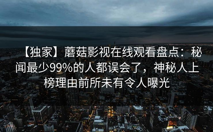 【独家】蘑菇影视在线观看盘点：秘闻最少99%的人都误会了，神秘人上榜理由前所未有令人曝光