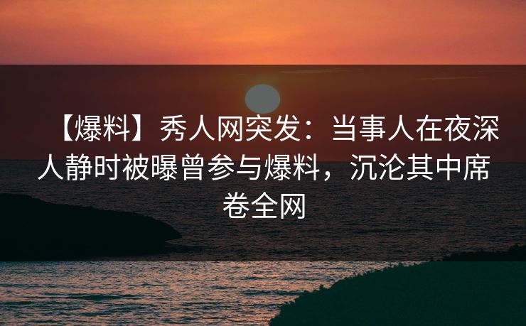 【爆料】秀人网突发：当事人在夜深人静时被曝曾参与爆料，沉沦其中席卷全网