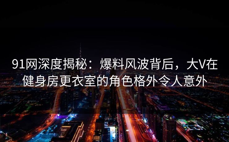 91网深度揭秘：爆料风波背后，大V在健身房更衣室的角色格外令人意外
