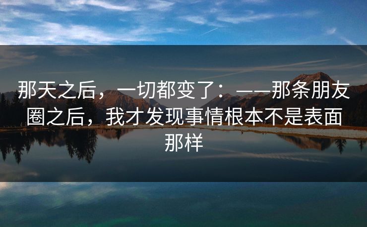 那天之后,一切都变了:——那条朋友圈之后,我才发现事情根本不是表面那样 那天之后,一切都变了:——那条朋友圈之后,我才发现事情根本不是表面那样