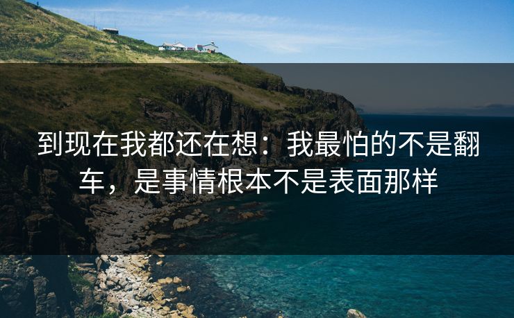 到现在我都还在想:我最怕的不是翻车,是事情根本不是表面那样 到现在我都还在想:我最怕的不是翻车,是事情根本不是表面那样