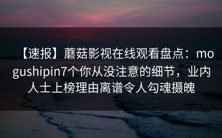 【速报】蘑菇影视在线观看盘点:mogushipin7个你从没注意的细节,业内人士上榜理由离谱令人勾魂摄魄 【速报】蘑菇影视在线观看盘点:mogushipin7个你从没注意的细节,业内人士上榜理由离谱令人勾魂摄魄