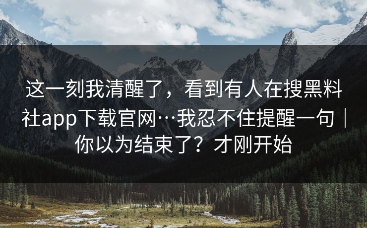 这一刻我清醒了，看到有人在搜黑料社app下载官网…我忍不住提醒一句｜你以为结束了？才刚开始