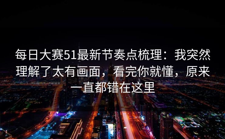 每日大赛51最新节奏点梳理:我突然理解了太有画面,看完你就懂,原来一直都错在这里 每日大赛51最新节奏点梳理:我突然理解了太有画面,看完你就懂,原来一直都错在这里
