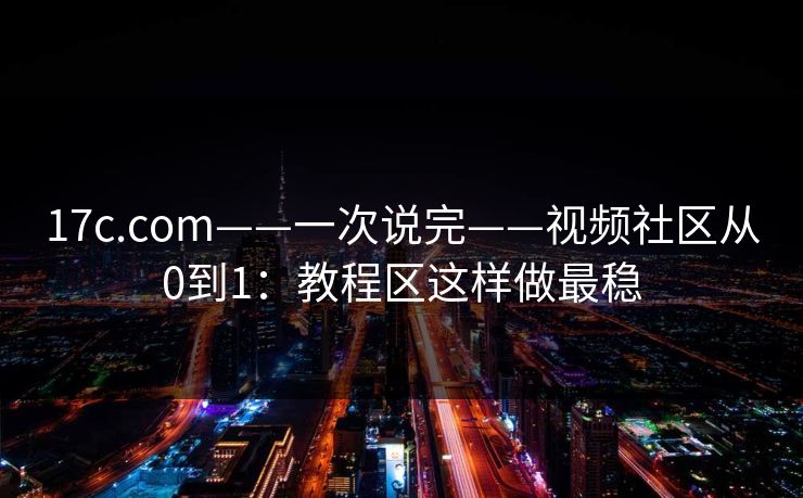 17c.com——一次说完——视频社区从0到1：教程区这样做最稳