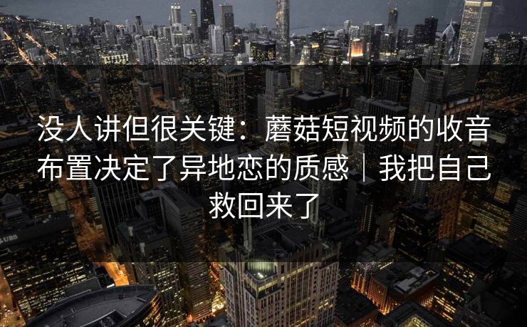 没人讲但很关键：蘑菇短视频的收音布置决定了异地恋的质感｜我把自己救回来了
