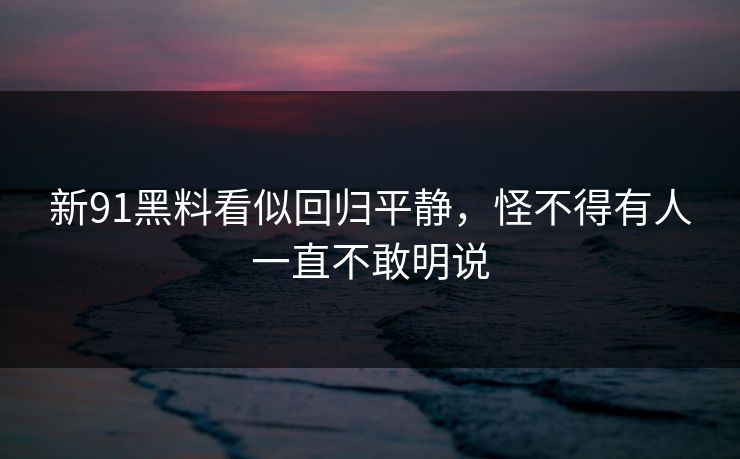 新91黑料看似回归平静，怪不得有人一直不敢明说