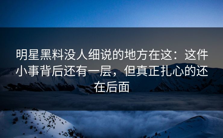 明星黑料没人细说的地方在这：这件小事背后还有一层，但真正扎心的还在后面
